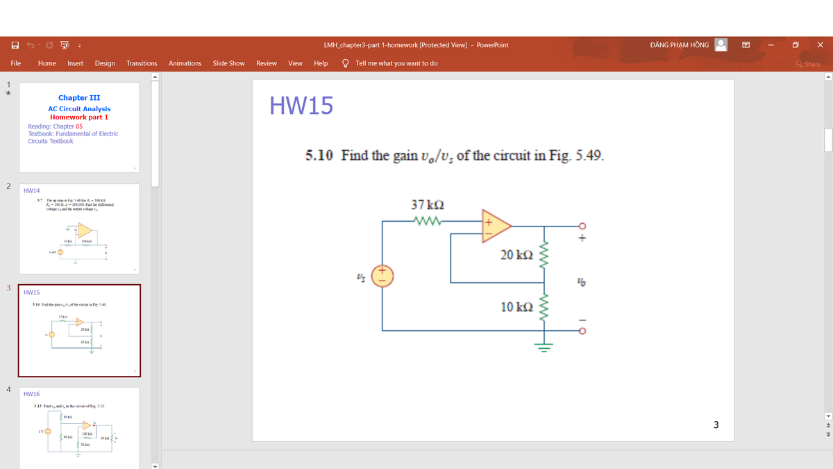 LMH_chapter3-part 1-homework [Protected View]
PowerPoint
ĐĂNG PHẠM HỒNG
File
Home
Insert
Design
Transitions
Animations
Slide Show
Review
View
Help
Tell me what you want to do
& Share
1
Chapter III
HW15
AC Circuit Analysis
Homework part 1
Reading: Chapter 05
Textbook: Fundamental of Electric
Circuits Textbook
5.10 Find the gain v,/v, of the circuit in Fig. 5.49.
2
HW14
5.7 The op amp in Fig 5.46 has R, - 100 k,
R, - 100 2, 4- 100,000. Find dhe dillerential
volage e, and the output voltage v.
37 k2
10 k
100 A
20 kΩ
I mv :)
3.
HW15
5.10 Find the gain r/v, of the circait in Fig. 5.49.
10 k2
37 ko
20 k2
4
HW16
5.13 Find u, andi, in the circuit of Fig. 5.52.
3
1v O
100 k2
E90 ka
10 k2
50 ka
