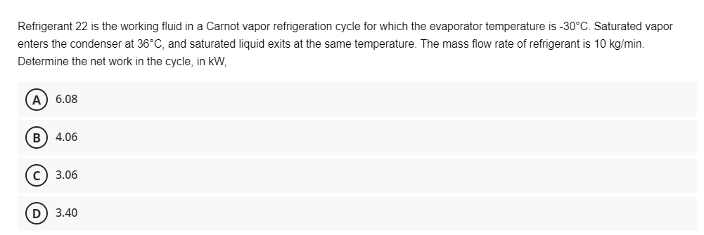 Refrigerant 22 is the working fluid in a Carnot vapor refrigeration cycle for which the evaporator temperature is -30°C. Saturated vapor
enters the condenser at 36°C, and saturated liquid exits at the same temperature. The mass flow rate of refrigerant is 10 kg/min.
Determine the net work in the cycle, in kW,
A) 6.08
B) 4.06
C) 3.06
(D) 3.40