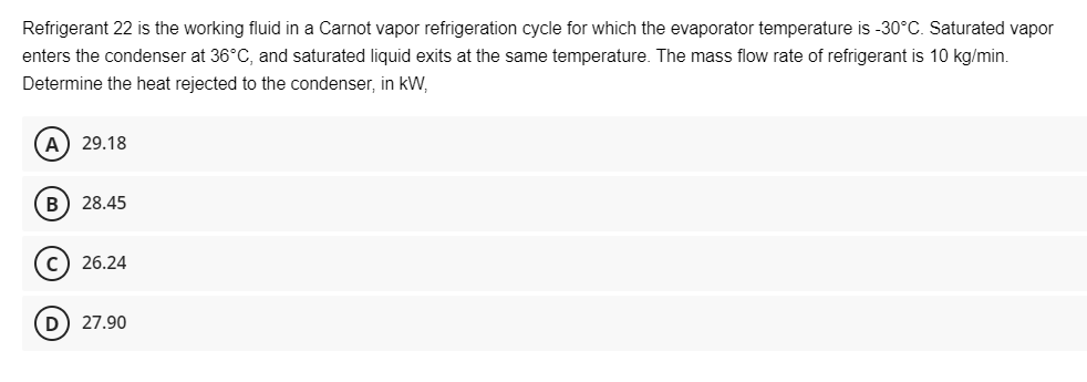 Refrigerant 22 is the working fluid in a Carnot vapor refrigeration cycle for which the evaporator temperature is -30°C. Saturated vapor
enters the condenser at 36°C, and saturated liquid exits at the same temperature. The mass flow rate of refrigerant is 10 kg/min.
Determine the heat rejected to the condenser, in kW,
A) 29.18
B) 28.45
C) 26.24
D) 27.90