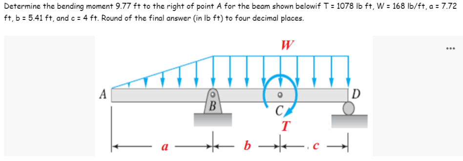 Determine the bending moment 9.77 ft to the right of point A for the beam shown belowif T = 1078 lb ft, W = 168 lb/ft, a = 7.72
ft, b = 5.41 ft, and c = 4 ft. Round of the final answer (in lb ft) to four decimal places.
W
...
A
D
B
a
C
b
T
||—— ³ · →→✈|——▬▬ q