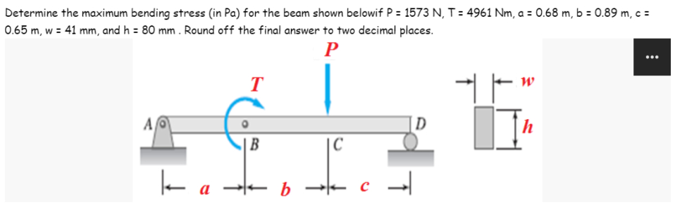 Determine the maximum bending stress (in Pa) for the beam shown belowif P = 1573 N, T = 4961 Nm, a = 0.68 m, b = 0.89 m, c =
0.65 m, w = 41 mm, and h = 80 mm. Round off the final answer to two decimal places.
P
T
W
+
AO
D
B
C
I
ka
b
с
ļ
