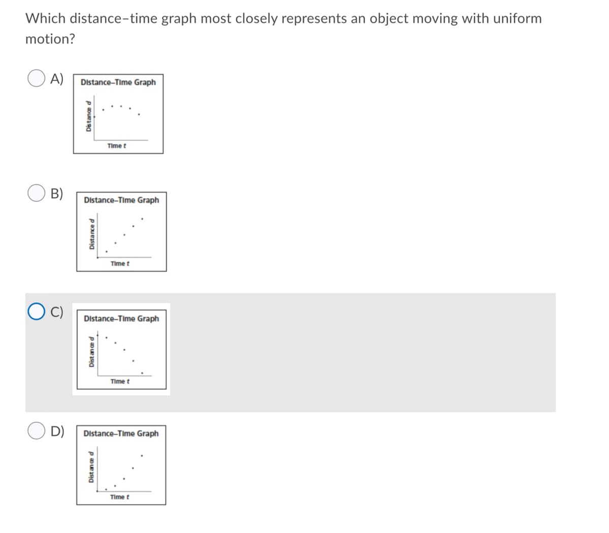 Which distance-time graph most closely represents an object moving with uniform
motion?
A)
Distance-Time Graph
Time t
B)
Distance-Time Graph
Time t
Distance-Time Graph
Time t
D)
Distance-Time Graph
Time t
Distance d
