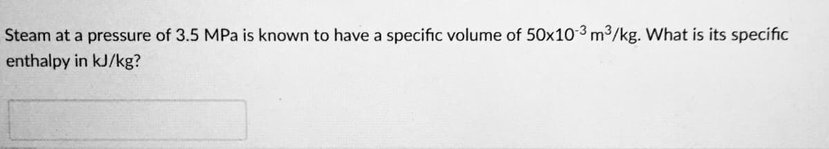 Steam at a pressure of 3.5 MPa is known to have a specific volume of 50x10-3 m3/kg. What is its specific
enthalpy in kJ/kg?
