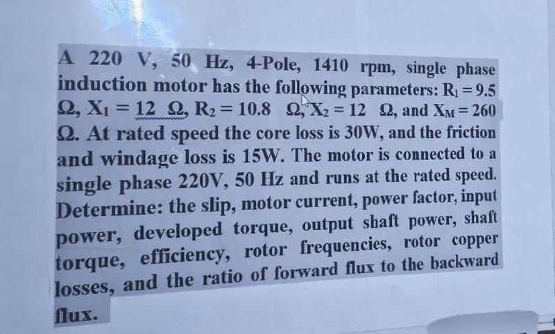 A 220 V, 50 Hz, 4-Pole, 1410 rpm, single phase
induction motor has the following parameters: R₁ = 9.5
Q, X₁ = 12 Q, R₂ = 10.8 Q, X2 = 12 2, and XM = 260
Q. At rated speed the core loss is 30W, and the friction
and windage loss is 15W. The motor is connected to a
single phase 220V, 50 Hz and runs at the rated speed.
Determine: the slip, motor current, power factor, input
power, developed torque, output shaft power, shaft
torque, efficiency, rotor frequencies, rotor copper
losses, and the ratio of forward flux to the backward
flux.