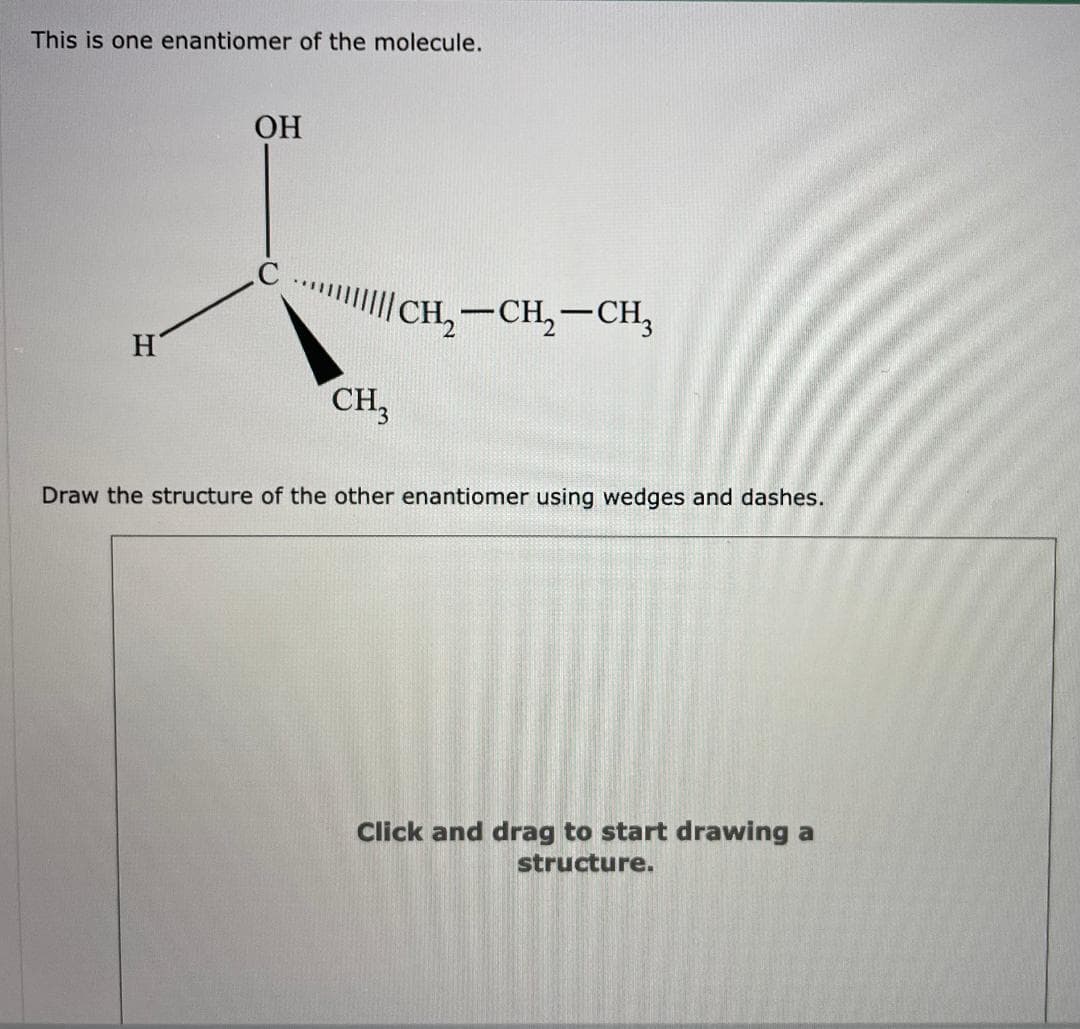 This is one enantiomer of the molecule.
OH
H
CCH2-CH2-CH3
CH3
Draw the structure of the other enantiomer using wedges and dashes.
Click and drag to start drawing a
structure.
