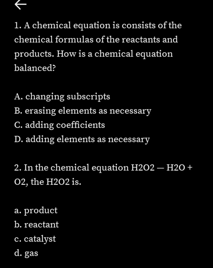 1. A chemical equation is consists of the
chemical formulas of the reactants and
products. How is a chemical equation
balanced?
A. changing subscripts
B. erasing elements as necessary
C. adding coefficients
D. adding elements as necessary
2. In the chemical equation H2O2 — H2O +
02, the H2O2 is.
a. product
b. reactant
c. catalyst
d. gas