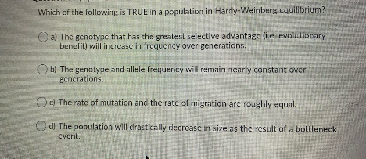 Which of the following is TRUE in a population in Hardy-Weinberg equilibrium?
a) The genotype that has the greatest selective advantage (i.e. evolutionary
benefit) will increase in frequency over generations.
O b) The genotype and allele frequency will remain nearly constant over
generations.
O c) The rate of mutation and the rate of migration are roughly equal.
O d) The population will drastically decrease in size as the result of a bottleneck
event.
