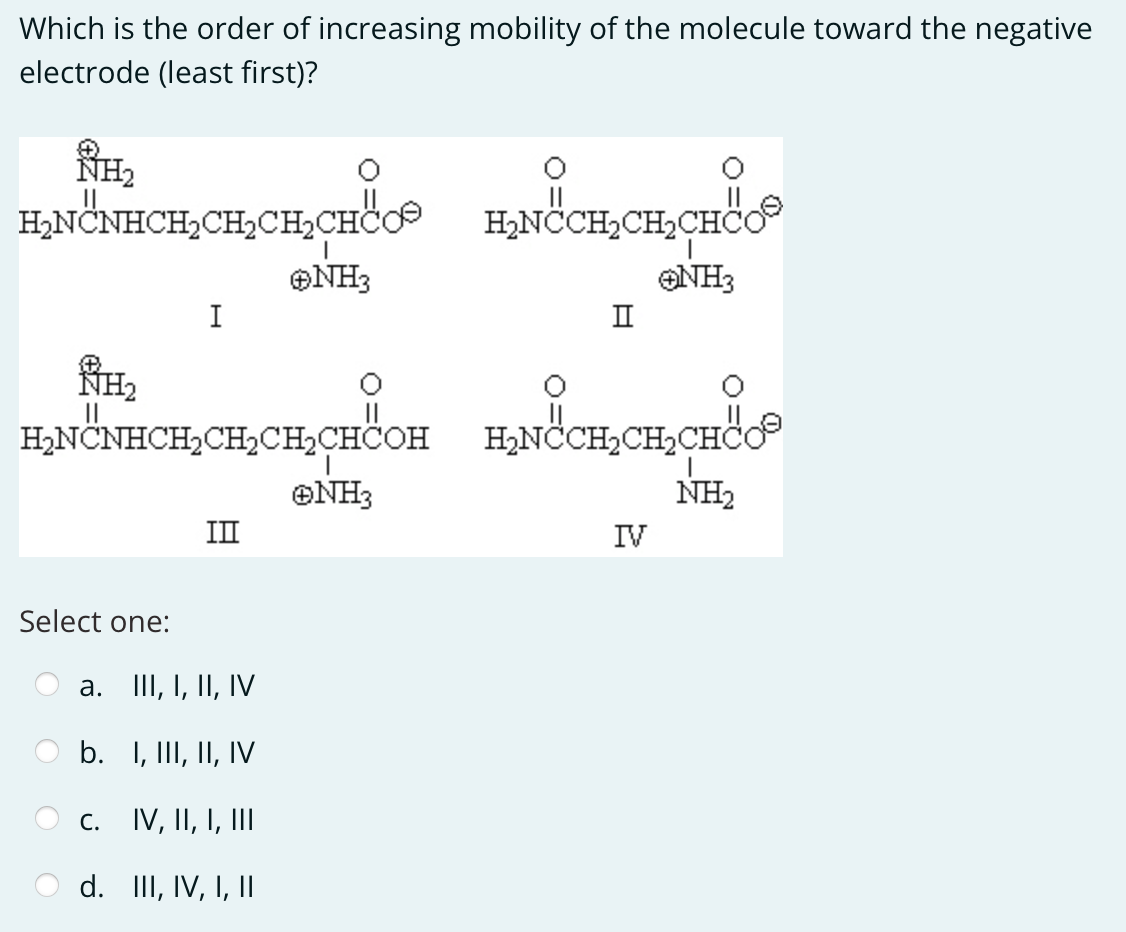Which is the order of increasing mobility of the molecule toward the negative
electrode (least first)?
ⓇH₂
HẠN NHCHỊCHÍCH CHO HẠNOCHỊCH, CHỐ
✪NH3
ONH3
H₂
Select one:
I
H₂NCNHCH₂CH₂CH₂CHCOH H₂NCCH₂CH₂CH
C.
a. III, I, II, IV
b.
I, III, II, IV
IV, II, I, III
d. III, IV, I, II
II
ⒸNH3
IV
NH₂