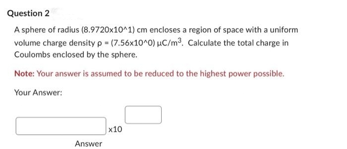 Question 2
A sphere of radius (8.9720x10^1) cm encloses a region of space with a uniform
volume charge density p = (7.56x10^0) uC/m³. Calculate the total charge in
Coulombs enclosed by the sphere.
Note: Your answer is assumed to be reduced to the highest power possible.
Your Answer:
Answer
x10