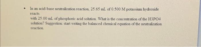 • In an acid-base neutralization reaction, 25.65 mL of 0.500 M potassium hydroxide
reacts
with 25.00 mL of phosphoric acid solution. What is the concentration of the H3PO4
solution? Suggestion: start writing the balanced chemical equation of the neutralization
reaction.