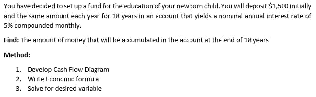 You have decided to set up a fund for the education of your newborn child. You will deposit $1,500 initially
and the same amount each year for 18 years in an account that yields a nominal annual interest rate of
5% compounded monthly.
Find: The amount of money that will be accumulated in the account at the end of 18 years
Method:
1. Develop Cash Flow Diagram
2. Write Economic formula
3. Solve for desired variable
