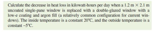 Calculate the decrease in heat loss in kilowatt-hours per day when a 1.2 m x 2.1 m
uncoated single-pane window is replaced with a double-glazed window with a
low-e coating and argon fill (a relatively common configuration for current win-
dows). The inside temperature is a constant 20°C, and the outside temperature is a
constant -5°C.
