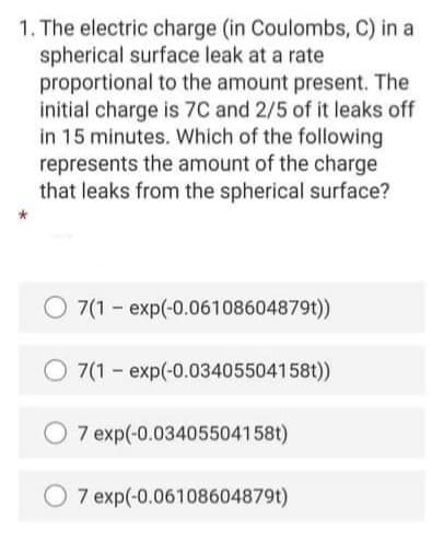 1. The electric charge (in Coulombs, C) in a
spherical surface leak at a rate
proportional to the amount present. The
initial charge is 7C and 2/5 of it leaks off
in 15 minutes. Which of the following
represents the amount of the charge
that leaks from the spherical surface?
7(1 - exp(-0.06108604879t))
7(1 - exp(-0.03405504158t))
7 exp(-0.03405504158t)
7 exp(-0.06108604879t)
