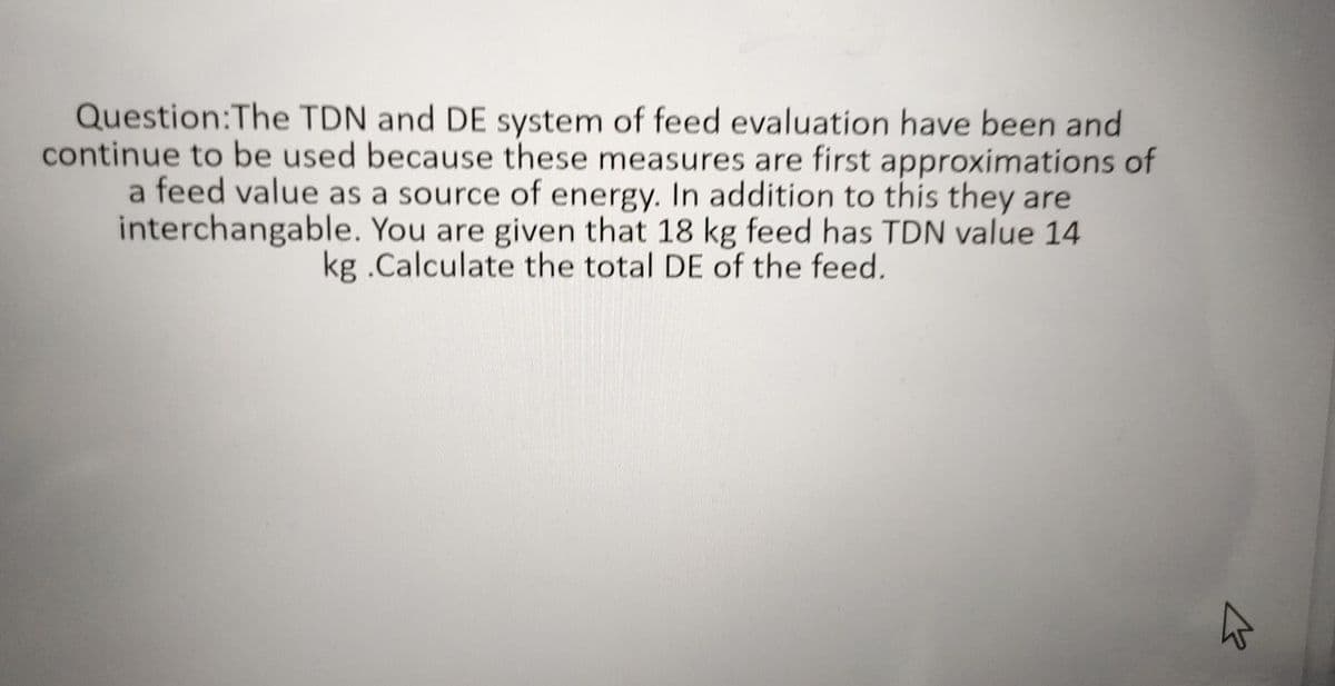 Question:The TDN and DE system of feed evaluation have been and
continue to be used because these measures are first approximations of
a feed value as a source of energy. In addition to this they are
interchangable. You are given that 18 kg feed has TDN value 14
kg .Calculate the total DE of the feed.
