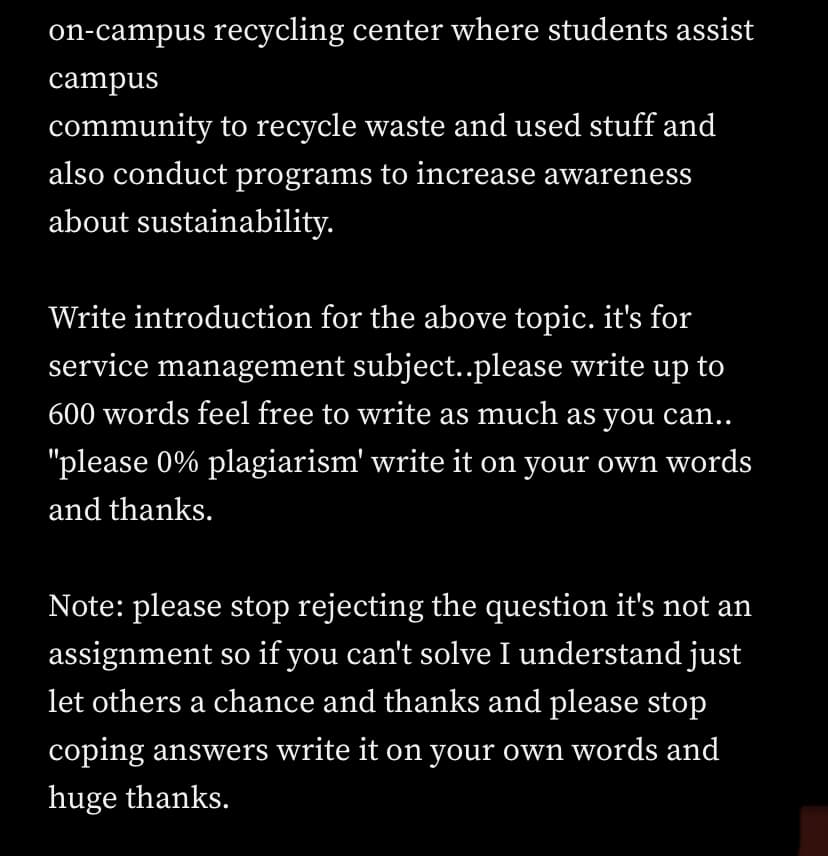 on-campus recycling center where students assist
campus
community to recycle waste and used stuff and
also conduct programs to increase awareness
about sustainability.
Write introduction for the above topic. it's for
service management subject..please write up to
600 words feel free to write as much as you can..
"please 0% plagiarism' write it on your own words
and thanks.
Note: please stop rejecting the question it's not an
assignment so if you can't solve I understand just
let others a chance and thanks and please stop
coping answers write it on your own words and
huge thanks.
