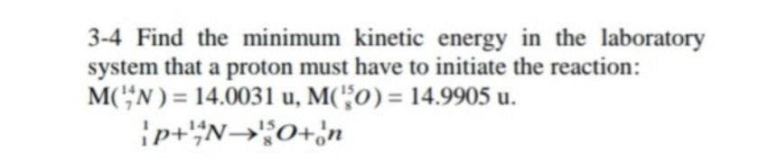 3-4 Find the minimum kinetic energy in the laboratory
system that a proton must have to initiate the reaction:
M('"N ) = 14.0031 u, M('"0) = 14.9905 u.
ip+N→;0+;n
