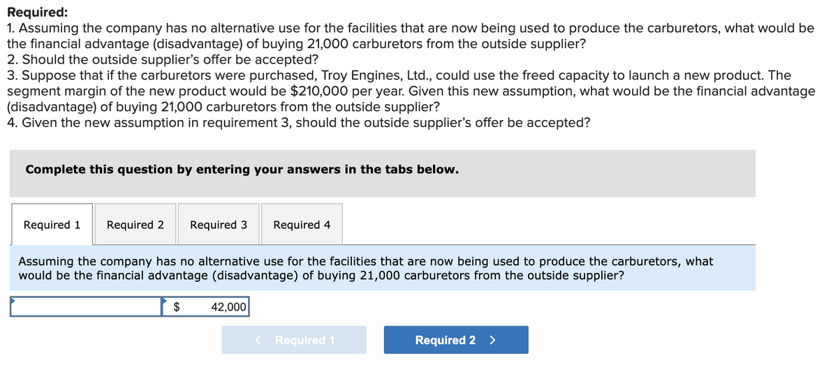Required:
1. Assuming the company has no alternative use for the facilities that are now being used to produce the carburetors, what would be
the financial advantage (disadvantage) of buying 21,000 carburetors from the outside supplier?
2. Should the outside supplier's offer be accepted?
3. Suppose that if the carburetors were purchased, Troy Engines, Ltd., could use the freed capacity to launch a new product. The
segment margin of the new product would be $210,000 per year. Given this new assumption, what would be the financial advantage
(disadvantage) of buying 21,000 carburetors from the outside supplier?
4. Given the new assumption in requirement 3, should the outside supplier's offer be accepted?
Complete this question by entering your answers in the tabs below.
Required 1
Required 2
Required 3
Required 4
Assuming the company has no alternative use for the facilities that are now being used to produce the carburetors, what
would be the financial advantage (disadvantage) of buying 21,000 carburetors from the outside supplier?
$
42,000
< Required 1
Required 2
<>
