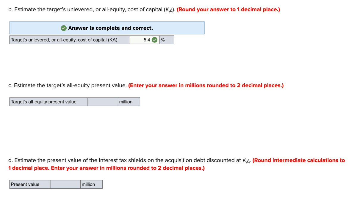 b. Estimate the target's unlevered, or all-equity, cost of capital (KA). (Round your answer to 1 decimal place.)
Answer is complete and correct.
Target's unlevered, or all-equity, cost of capital (KA)
5.4
%
c. Estimate the target's all-equity present value. (Enter your answer in millions rounded to 2 decimal places.)
Target's all-equity present value
million
d. Estimate the present value of the interest tax shields on the acquisition debt discounted at KA. (Round intermediate calculations to
1 decimal place. Enter your answer in millions rounded to 2 decimal places.)
Present value
million
