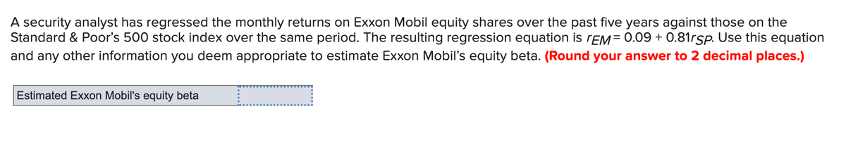 A security analyst has regressed the monthly returns on Exxon Mobil equity shares over the past five years against those on the
Standard & Poor's 500 stock index over the same period. The resulting regression equation is TEM= 0.09 +0.81rSp. Use this equation
and any other information you deem appropriate to estimate Exxon Mobil's equity beta. (Round your answer to 2 decimal places.)
Estimated Exxon Mobil's equity beta
c