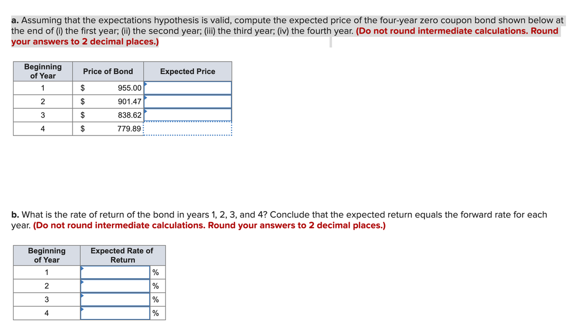 a. Assuming that the expectations hypothesis is valid, compute the expected price of the four-year zero coupon bond shown below at
the end of (i) the first year; (ii) the second year; (iii) the third year; (iv) the fourth year. (Do not round intermediate calculations. Round
your answers to 2 decimal places.)
Beginning
of Year
Price of Bond
Expected Price
1
955.00
2
$
901.47
3
838.62
779.89
4
b. What is the rate of return of the bond in years 1, 2, 3, and 4? Conclude that the expected return equals the forward rate for each
year. (Do not round intermediate calculations. Round your answers to 2 decimal places.)
Beginning
of Year
Expected Rate of
Return
1
2
%
3
%
%
4
LA