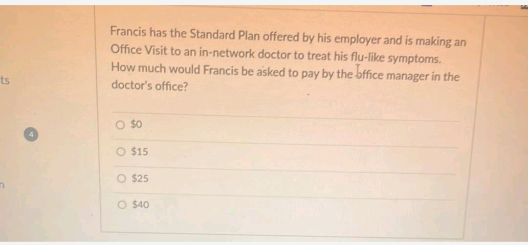 Francis has the Standard Plan offered by his employer and is making an
Office Visit to an in-network doctor to treat his flu-like symptoms.
How much would Francis be asked to pay by the bffice manager in the
ts
doctor's office?
O $0
O $15
O $25
O $40
