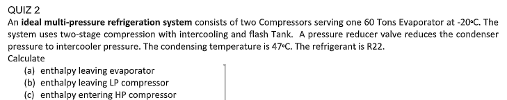 QUIZ 2
An ideal multi-pressure refrigeration system consists of two Compressors serving one 60 Tons Evaporator at -20°C. The
system uses two-stage compression with intercooling and flash Tank. A pressure reducer valve reduces the condenser
pressure to intercooler pressure. The condensing temperature is 47°C. The refrigerant is R22.
Calculate
(a) enthalpy leaving evaporator
(b) enthalpy leaving LP compressor
(c) enthalpy entering HP compressor
