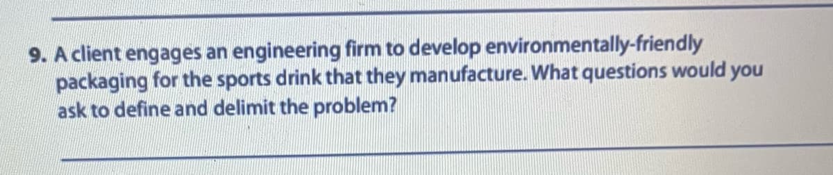 9. A client engages an engineering firm to develop environmentally-friendly
packaging for the sports drink that they manufacture. What questions would you
ask to define and delimit the problem?