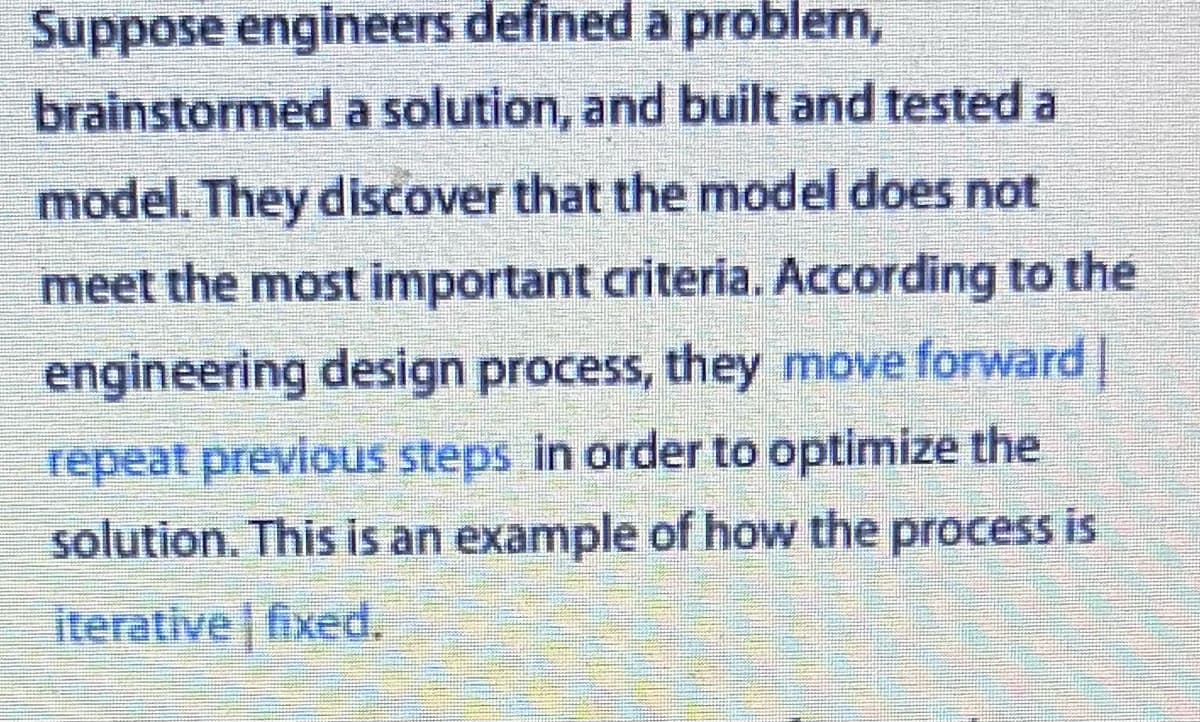 Suppose engineers defined a problem,
brainstormed a solution, and built and tested a
model. They discover that the model does not
meet the most important criteria. According to the
engineering design process, they move forward |
repeat previous steps in order to optimize the
solution. This is an example of how the process is
iterative fixed.