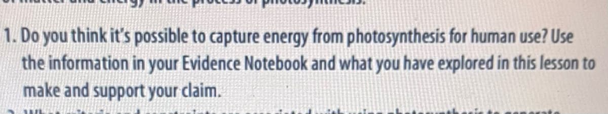 1. Do you think it's possible to capture energy from photosynthesis for human use? Use
the information in your Evidence Notebook and what you have explored in this lesson to
make and support your claim.