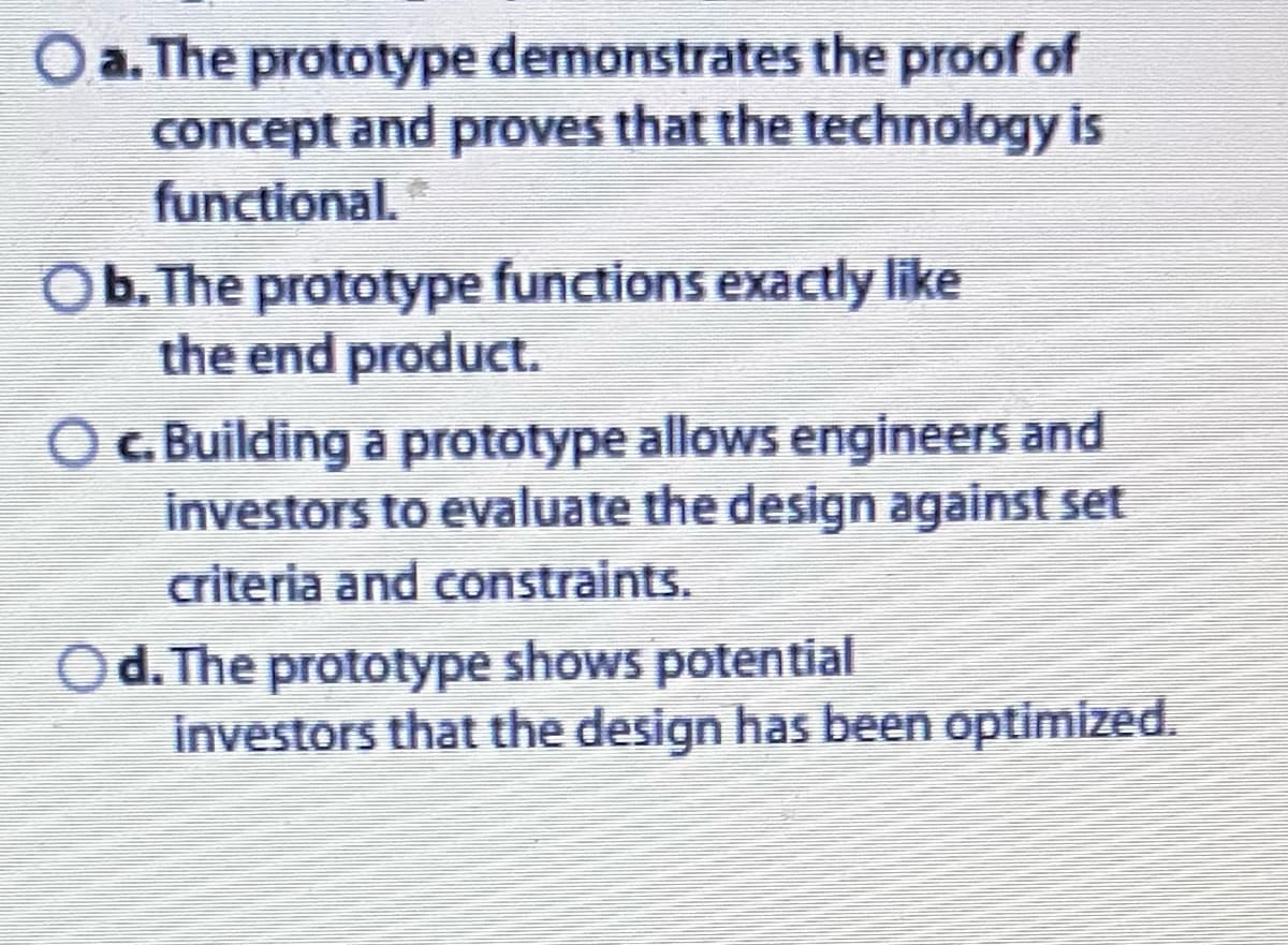 O a. The prototype demonstrates the proof of
concept and proves that the technology is
functional. *
Ob. The prototype functions exactly like
the end product.
○ c. Building a prototype allows engineers and
investors to evaluate the design against set
criteria and constraints.
Od. The prototype shows potential
investors that the design has been optimized.