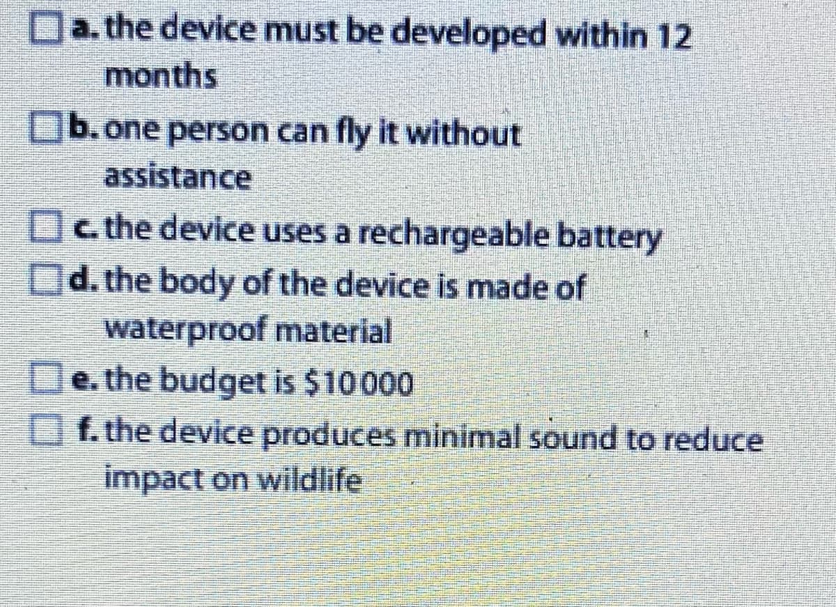 a. the device must be developed within 12
months
b. one person can fly it without
assistance
c. the device uses a rechargeable battery
d. the body of the device is made of
waterproof material
e. the budget is $10000
f. the device produces minimal sound to reduce
impact on wildlife