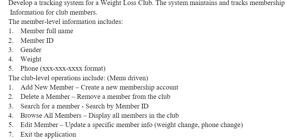 Develop a tracking system for a Weight Loss Club. The system maintains and tracks membership
Information for club members.
The member-level information includes:
1. Member full name
2. Member ID
3. Gender
4. Weight
5. Phone (xxX-XXX-XXXX format)
The club-level operations include: (Menu driven)
Add New Member – Create a new membership account
1.
2. Delete a Member – Remove a member from the club
3. Search for a member - Search by Member ID
Browse All Members – Display all members in the club
5. Edit Member – Update a specific member info (weight change, phone change)
7. Exit the application
4.
