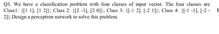 Q3. We have a classification problem with four classes of input vector. The four classes are
Class1: {[1 1], [1 2]}; Class 2: {[2 -1], [2 0]}; Class 3: {[-1 2], [-2 1]}; Class 4: {(-1 -1], [-2 - (
2]}.Design a perceptron network to solve this problem.

