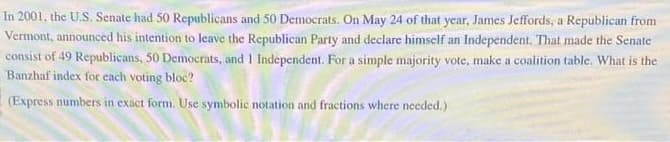 In 2001, the U.S. Senate had 50 Republicans and 50 Democrats. On May 24 of that year, James Jeffords, a Republican from
Vermont, announced his intention to leave the Republican Party and declare himself an Independent. That made the Senate
consist of 49 Republicans, 50 Democrats, and I Independent. For a simple majority vote, make a coalition table. What is the
Banzhaf index for each voting bloc?
(Express numbers in exact form. Use symbolic notation and fractions where needed.)