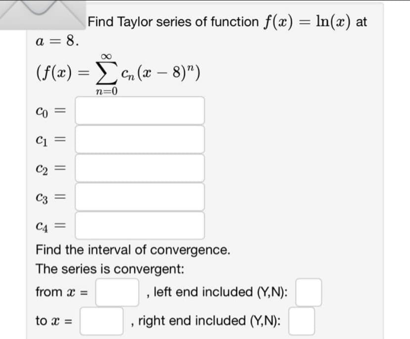 a =
= 8.
(f(x) = Ση(x – 8)")
n=0
Co
C1
C2
C3
||
Find Taylor series of function f(x) = ln(x) at
C4
Find the interval of convergence.
The series is convergent:
from x =
to x =
"
, left end included (Y,N):
right end included (Y,N):