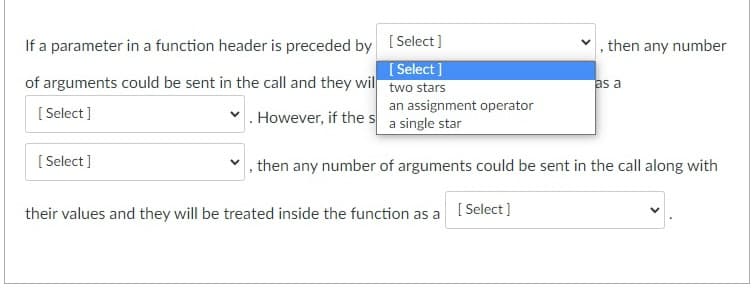 If a parameter in a function header is preceded by
of arguments could be sent in the call and they wil
[Select]
However, if the s
an assignment operator
a single star
, then any number of arguments could be sent in the call along with
[Select]
[Select]
[Select]
two stars
their values and they will be treated inside the function as a [Select]
, then any number
as a