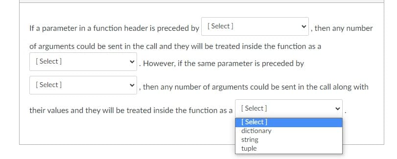If a parameter in a function header is preceded by [Select]
of arguments could be sent in the call and they will be treated inside the function as a
[Select]
. However, if the same parameter is preceded by
[Select]
then any number of arguments could be sent in the call along with
their values and they will be treated inside the function as a
[Select]
[Select]
dictionary
then any number
string
tuple