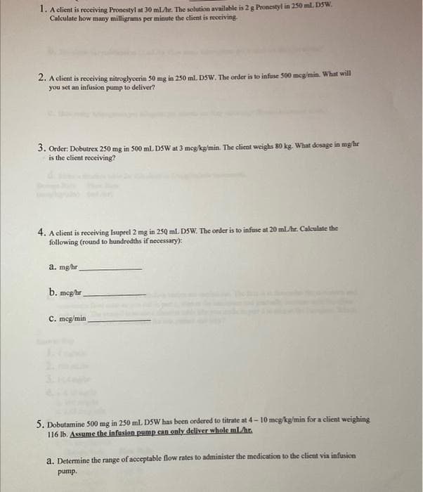 1. A client is receiving Pronestyl at 30 ml/hr. The solution available is 2 g Pronestyl in 250 ml. D5W.
Calculate how many milligrams per minute the client is receiving.
2. A client is receiving nitroglycerin 50 mg in 250 ml. DSW. The order is to infuse 500 mcg/min. What will
you set an infusion pump to deliver?
3. Order: Dobutrex 250 mg in 500 ml. DSW at 3 mcg/kg/min. The client weighs 80 kg. What dosage in mg/hr
is the client receiving?
4. A client is receiving Isuprel 2 mg in 250 ml. DSW. The order is to infuse at 20 ml/hr. Calculate the
following (round to hundredths if necessary):
a. mg/hr.
b. mcg/hr
C. mcg/min
3.1
5. Dobutamine 500 mg in 250 ml. D5W has been ordered to titrate at 4-10 mcg/kg/min for a client weighing
116 lb. Assume the infusion pump can only deliver whole ml/hr.
a. Determine the range of acceptable flow rates to administer the medication to the client via infusion
pump.