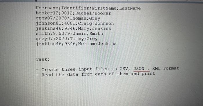 Username; Identifier; FirstName; LastName
booker12; 9012; Rachel; Booker
grey07; 2070; Thomas; Grey
johnson81; 4081; Craig; Johnson
jenkins46; 9346; Mary; Jenkins
smith79; 5079; Jamie; Smith
grey07; 2070; Timmy; Grey
jenkins46; 9346; Merium; Jenkins
Task:
Create three input files in CSV, JSON, XML Format
Read the data from each of them and print
