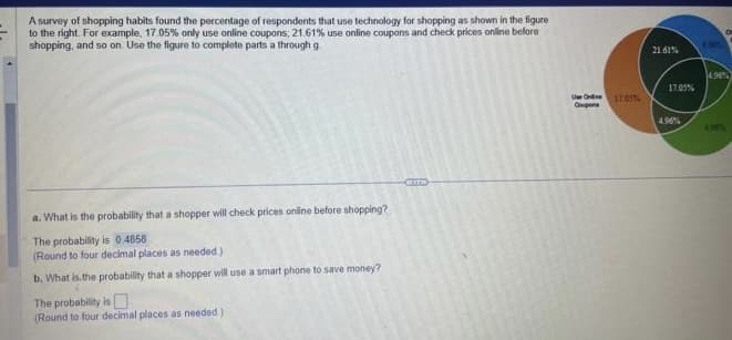 A survey of shopping habits found the percentage of respondents that use technology for shopping as shown in the figure
to the right. For example, 17.05% only use online coupons; 21.61% use online coupons and check prices online before
shopping, and so on. Use the figure to complete parts a through g
a. What is the probability that a shopper will check prices online before shopping?
The probability is 0.4858
(Round to four decimal places as needed)
b. What is the probability that a shopper will use a smart phone to save money?
The probability is
(Round to four decimal places as needed.)
Use Online
Coupons
17.05%
21.61%
17.05%
4.96%
Le
C
4.96%
