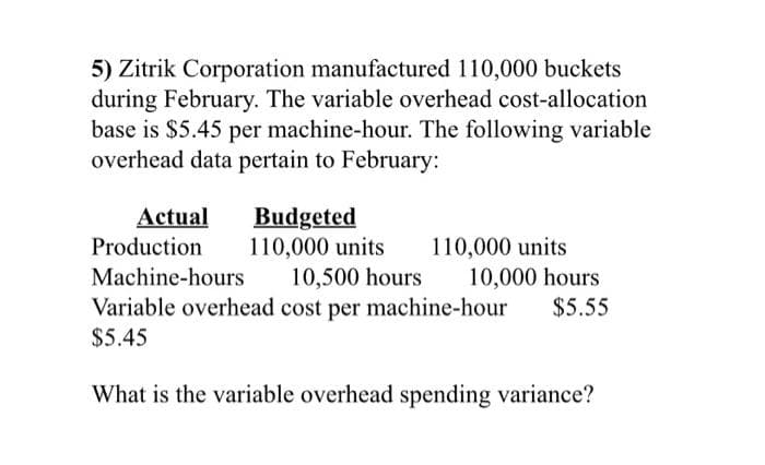 5) Zitrik Corporation manufactured 110,000 buckets
during February. The variable overhead cost-allocation
base is $5.45 per machine-hour. The following variable
overhead data pertain to February:
Actual
Production
Machine-hours
Budgeted
110,000 units
110,000 units
10,500 hours
10,000 hours
Variable overhead cost per machine-hour $5.55
$5.45
What is the variable overhead spending variance?