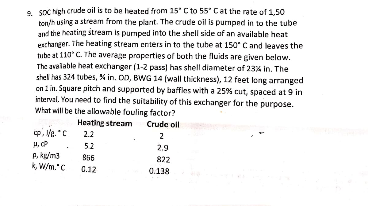 9. SOC high crude oil is to be heated from 15° C to 55° C at the rate of 1,50
ton/h using a stream from the plant. The crude oil is pumped in to the tube
and the heating stream is pumped into the shell side of an available heat
exchanger. The heating stream enters in to the tube at 150° C and leaves the
tube at 110° C. The average properties of both the fluids are given below.
The available heat exchanger (1-2 pass) has shell diameter of 23% in. The
shell has 324 tubes, ¾ in. OD, BWG 14 (wall thickness), 12 feet long arranged
on 1 in. Square pitch and supported by baffles with a 25% cut, spaced at 9 in
interval. You need to find the suitability of this exchanger for the purpose.
What will be the allowable fouling factor?
Heating stream
Crude oil
cp, J/g. ° C
2.2
2
H, CP
5.2
2.9
P, kg/m3
k, W/m. C
866
822
0.12
0.138
