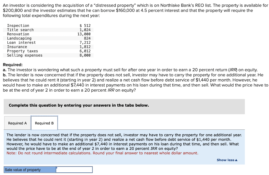 An investor is considering the acquisition of a "distressed property" which is on Northlake Bank's REO list. The property is available for
$200,800 and the investor estimates that he can borrow $160,000 at 4.5 percent interest and that the property will require the
following total expenditures during the next year:
Inspection
Title search
Renovation
Landscaping
Loan interest
Insurance
Property taxes
Selling expenses
Required:
a. The investor is wondering what such a property must sell for after one year in order to earn a 20 percent return (IRR) on equity.
b. The lender is now concerned that if the property does not sell, investor may have to carry the property for one additional year. He
believes that he could rent it (starting in year 2) and realize a net cash flow before debt service of $1,440 per month. However, he
would have to make an additional $7,440 in interest payments on his loan during that time, and then sell. What would the price have to
be at the end of year 2 in order to earn a 20 percent IRR on equity?
$ 512
1,024
13,000
824
7,212
1,812
6,012
8,000
Complete this question by entering your answers in the tabs below.
Required A Required B
The lender is now concerned that if the property does not sell, investor may have to carry the property for one additional year.
He believes that he could rent it (starting in year 2) and realize a net cash flow before debt service of $1,440 per month.
However, he would have to make an additional $7,440 in interest payments on his loan during that time, and then sell. What
would the price have to be at the end of year 2 in order to earn a 20 percent IRR on equity?
Note: Do not round intermediate calculations. Round your final answer to nearest whole dollar amount.
Sale value of property
Show less