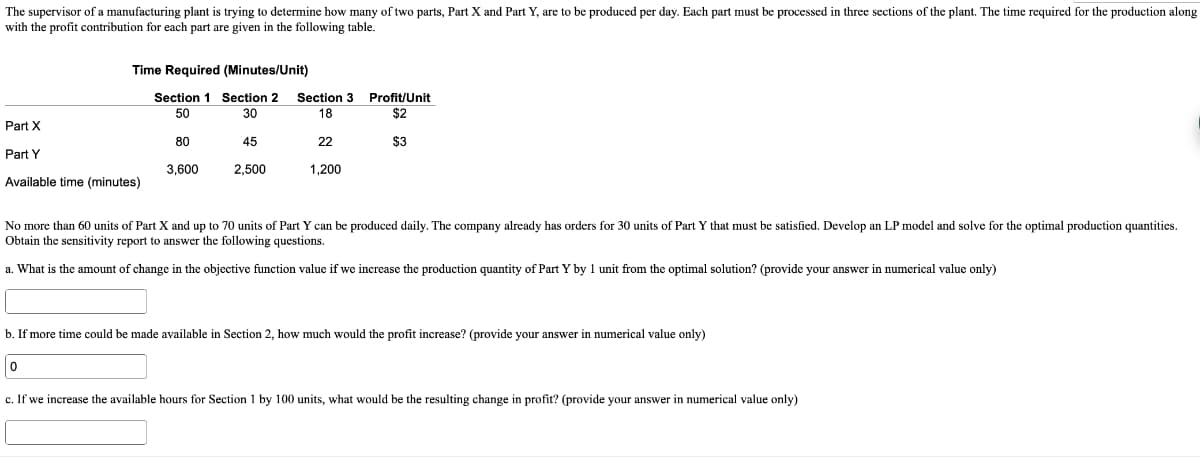 The supervisor of a manufacturing plant is trying to determine how many of two parts, Part X and Part Y, are to be produced per day. Each part must be processed in three sections of the plant. The time required for the production along
with the profit contribution for each part are given in the following table.
Time Required (Minutes/Unit)
Section 1 Section 2
50
30
Part X
Part Y
Available time (minutes)
80
0
3,600
45
2,500
Section 3
18
22
1,200
Profit/Unit
$2
$3
No more than 60 units of Part X and up to 70 units of Part Y can be produced daily. The company already has orders for 30 units of Part Y that must be satisfied. Develop an LP model and solve for the optimal production quantities.
Obtain the sensitivity report to answer the following questions.
a. What is the amount of change in the objective function value if we increase the production quantity of Part Y by 1 unit from the optimal solution? (provide your answer in numerical value only)
b. If more time could be made available in Section 2, how much would the profit increase? (provide your answer in numerical value only)
c. If we increase the available hours for Section 1 by 100 units, what would be the resulting change in profit? (provide your answer in numerical value only)