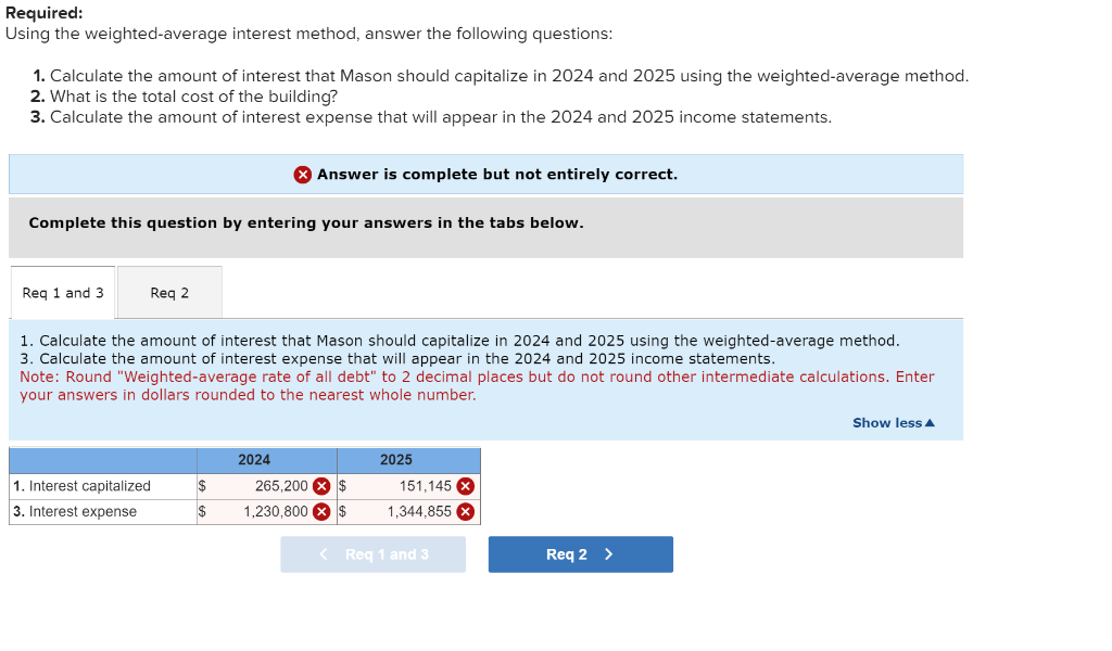 Required:
Using the weighted-average interest method, answer the following questions:
1. Calculate the amount of interest that Mason should capitalize in 2024 and 2025 using the weighted-average method.
2. What is the total cost of the building?
3. Calculate the amount of interest expense that will appear in the 2024 and 2025 income statements.
Complete this question by entering your answers in the tabs below.
Req 1 and 3
Req 2
1. Interest capitalized
3. Interest expense
1. Calculate the amount of interest that Mason should capitalize in 2024 and 2025 using the weighted-average method.
3. Calculate the amount of interest expense that will appear in the 2024 and 2025 income statements.
Note: Round "Weighted-average rate of all debt" to 2 decimal places but do not round other intermediate calculations. Enter
your answers in dollars rounded to the nearest whole number.
Answer is complete but not entirely correct.
$
$
2024
265,200 $
1,230,800 x $
2025
151,145 X
1,344,855 x
< Req 1 and 3
Req 2 >
Show less