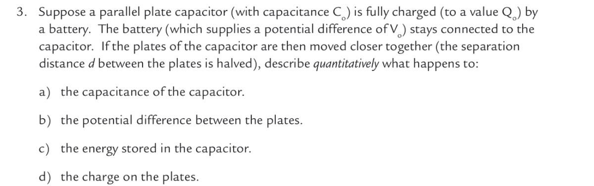 3. Suppose a parallel plate capacitor (with capacitance C,) is fully charged (to a value Q.) by
a battery. The battery (which supplies a potential difference of V) stays connected to the
capacitor. If the plates of the capacitor are then moved closer together (the separation
distance d between the plates is halved), describe quantitatively what happens to:
a) the capacitance of the capacitor.
b) the potential difference between the plates.
c) the energy stored in the capacitor.
d) the charge on the plates.

