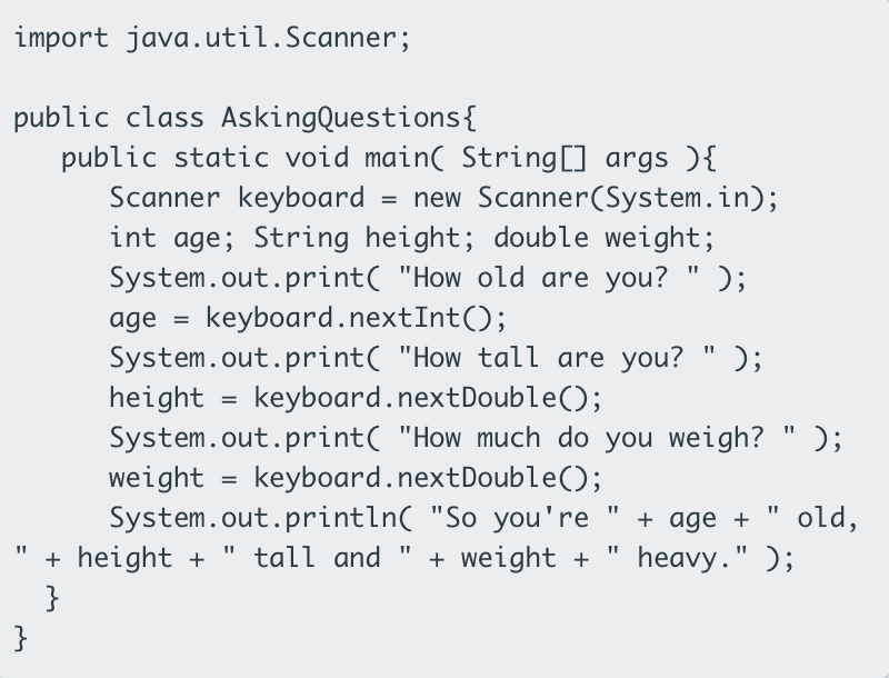 import java.util.Scanner;
public class AskingQuestions{
public static void main( String[] args ){
Scanner keyboard
= new Scanner(System.in);
int age; String height; double weight;
System.out.print( "How old are you? " );
age
keyboard.nextInt();
System.out.print( "How tall are you?
height
System.out.print( "How much do you weigh? " );
weight
System.out.println( "So you're
+ height +
}
);
keyboard.nextDouble();
keyboard.nextDouble();
+ age +
old,
tall and "
+ weight +
heavy." );
%3D
}

