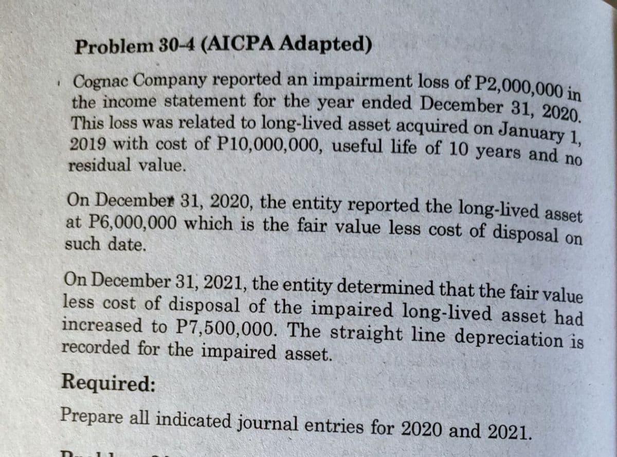 Problem 30-4 (AICPA Adapted)
, Cognac Company reported an impairment loss of P2,000,000 in
the income statement for the year ended December 31, 2020
This loss was related to long-lived asset acquired on January 1
2019 with cost of P10,000,000, useful life of 10 years and no
,
residual value.
On December 31, 2020, the entity reported the long-lived asset
at P6,000,000 which is the fair value less cost of disposal on
such date.
On December 31, 2021, the entity determined that the fair value
less cost of disposal of the impaired long-lived asset had
increased to P7,500,000. The straight line depreciation is
recorded for the impaired asset.
Required:
Prepare all indicated journal entries for 2020 and 2021.
