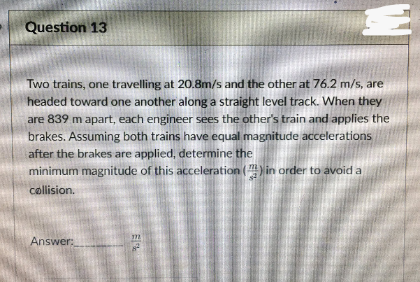 Question 13
Two trains, one travelling at 20.8m/s and the other at 76.2 m/s, are
headed toward one another along a straight level track. When they
are 839 m apart, each engineer sees the other's train and applies the
brakes. Assuming both trains have equal magnitude accelerations
after the brakes are applied, determine the
minimum magnitude of this acceleration () in order to avoid a
collision.
Answer:
