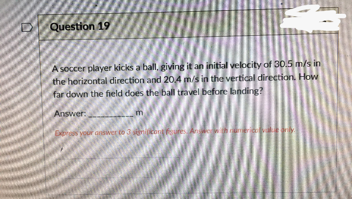 Question 19
A soccer player kicks a ball, giving it an initial velocity of 30.5 m/s in
the horizontal direction and 20.4 m/s in the vertical direction. How
far down the field does the ball travel before landing?
Answer:
m.
Express your answer to 3 significart figures. Answer with rumericalvalue only.
